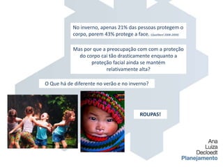 No inverno, apenas 21% das pessoas protegem o corpo, porem 43% protege a face. (Qualibest 2008-2009)Mas por que a preocupação com com a proteção do corpo cai tão drasticamente enquanto a proteção facial ainda se mantém relativamente alta?O Que há de diferente no verão e no inverno?ROUPAS!