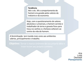 TendênciaAté o séc. XX o comportamento do homem era guiado pelos valores da indústria e da economia.Hoje, com o questionamento de valores absolutos e universais, o homem correto e trabalhador de terno e gravata ficou para traz,e os sonhos e a fantasia voltaram ao centro da vida do homem.A feminilização  tem trazido mais cores aos ambientes sóbrios, principalmente o trabalho.Objetivo: Tornar a marca sinônimo de sua própria idéia e inserí-la em seu próprio contexto.