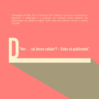 D“Mor… sai desse celular!? - Estou só publicando”.
“Estratégias de SEM, SEO e Adwords, ROI, métricas e busca por crescimento e
relevância. A distribuição e a produção de conteúdo nunca estiveram tão
dependentes da plataforma digital. Sorte nossa que estamos vivendo e criando
tudo isso”
 