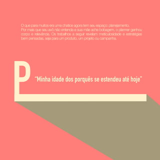 P
O que para muitos era uma chatice agora tem seu espaço: planejamento.  
Por mais que seu avô não entenda e sua mãe ache bobagem, o planner ganhou
corpo e relevância. Os trabalhos a seguir revelam meticulosidade e estratégias
bem pensadas, seja para um produto, um projeto ou campanha.
“Minha idade dos porquês se estendeu até hoje”
 