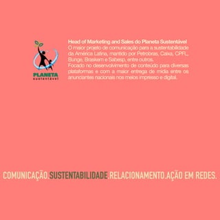Head of Marketing and Sales do Planeta Sustentável
O maior projeto de comunicação para a sustentabilidade
da América Latina, mantido por Petrobras, Caixa, CPFL,
Bunge, Braskem e Sabesp, entre outros.

Focado no desenvolvimento de conteúdo para diversas
plataformas e com a maior entrega de mídia entre os
anunciantes nacionais nos meios impresso e digital.
COMUNICAÇÃO.SUSTENTABILIDADE.RELACIONAMENTO.AÇÃO EM REDES.
 