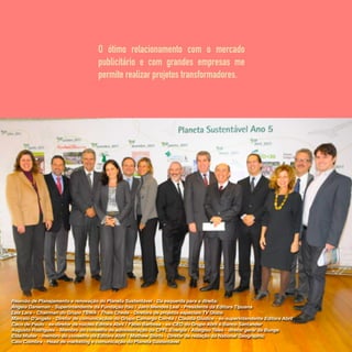 O ótimo relacionamento com o mercado
publicitário e com grandes empresas me
permite realizar projetos transformadores.
Reunião de Planejamento e renovação do Planeta Sustentável - Da esquerda para a direita:
Angela Daneman - Superintendente da Fundação Itaú / Jairo Mendes Leal - Presidente da Editora Tipuana
Luiz Lara - Chairman do Grupo TBWA / Thais Chede - Diretora de projetos especiais TV Globo
Marcelo D’angelo - Diretor de comunicaçãoo do Grupo Camargo Corrêa / Claudia Giudice - ex-superintendente Editora Abril
Caco de Paulo - ex-diretor de núcleo Editora Abril / Fábio Barbosa - ex-CEO do Grupo Abril e Banco Santander
Augusto Rodrigues - Membro do conselho de administração da CPFL Energia / Adalgiso Teles - diretor geral da Bunge
Elda Muller - membro do conselho da Editora Abril / Mathew Shirts - Diretor de redação da National Geographic
Caio Coimbra - Head de marketing e comunicação do Planeta Sustentável
 