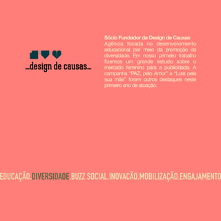 Sócio Fundador da Design de Causas
Agência focada no desenvolvimento
educacional por meio da promoção da
diversidade. Em nosso primeiro trabalho
fizemos um grande estudo sobre o
mercado feminino para a publicidade. A
campanha "PAZ, pelo Amor” e “Lute pela
sua mãe” foram outros destaques neste
primeiro ano de atuação.
EDUCAÇÃO.DIVERSIDADE.BUZZ SOCIAL.INOVACÃO.MOBILIZAÇÃO.ENGAJAMENTO
 