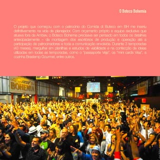 O projeto que começou com o patrocínio do Comida di Buteco em BH me inseriu
definitivamente na vida de planejador. Com orçamento próprio e equipe exclusiva que
atuava fora da Ambev, o Boteco Bohemia precisava ser pensado em todos os detalhes
antecipadamente – da montagem dos escritórios de produção e operação até a
participação de patrocinadores e toda a comunicação envolvida. Durante 3 temporadas
(43 meses), mergulhei em planilhas e estudos de viabilidade e na confecção de ideias
utilizadas em todas as temporadas, como o “passaporte Veja”, os “mini cards Visa”, a
cozinha Brastemp Gourmet, entre outros.
O Boteco Bohemia
 