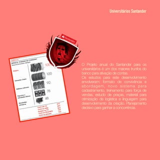 O Projeto anual do Santander para os
universitários é um dos maiores trunfos do
banco para ativação de contas. 
Os estudos para este desenvolvimento
envolveram: formato de convivência e
abordagem, novo sistema para
cadastramento, treinamento para força de
vendas, estudo de praças, material para
otimização da logística e linguagem para
desenvolvimento da criação. Planejamento
decisivo para ganhar a concorrência.
Universitários Santander
 