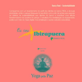 Começamos com um levantamento do perfil dos clientes do banco REAL e de suas
prioridades, então o parque Ibiraquera foi escolhido como pólo de ações para associar
os critérios de sustentabilidade aos clientes do banco e incentivar uma atitude
transformadora nos usuários do parque. O resultado foi a revitalização do equipamento
público por meio do mapa digital, nova sinalização e ações culturais e educativas.
Banco Real - Sustentabilidade
 