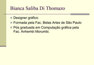 Bianca Saliba Di Thomazo
 Designer gráfico
 Formada pela Fac. Belas Artes de São Paulo
 Pós graduada em Computação gráfica pela
 Fac. Anhembi Morumbi.
 
