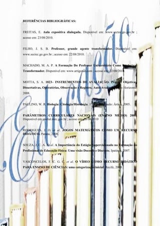 REFERÊNCIAS BIBLIOGRÁFICAS:


FREITAS, E. Aula expositiva dialogada. Disponível em: www.sectec.go.gov.br ;
acesso em: 23/08/2010.


FILHO, J. S. B. Professor, grande agente transformador. Disponível em:
www.sectec.go.gov.br ; acesso em: 22/08/2010.


MACHADO, M. A. P. A Formação Do Professor Universitário Como Intelectual
Transformador. Disponível em: www.artigonal.com ; acesso em: 22/08/2010.


MOTTA, S. A. 1823– INSTRUMENTOS DE AVALIAÇÃO. Provas: Objetivas,
Dissertativas, Operatórias, Observação e Registro, Auto-Avaliação. Belo Horizonte,
2008.


PAULINO, W. R. Biologia: Citologia/Histologia. 1° Ed., São Paulo: Ártica, 2005.


PARÂMETROS CURRICULARES NACIONAIS (ENSINO MÉDIO) 2000.
Disponível em: portal.mec.gov.br ; acesso em: 23/08/2010


RODRIGUES, J. O. et al. JOGOS MATEMÁTICOS COMO UM RECURSO
DIDÁTICO. Paraná, 2008.


SOUZA, J. C. A. Et al. A Importância do Estágio Supervisionado na Formação do
Profissional de Educação Física: Uma visão Docente e Discente. Ipatinga, 2007.


VASCONCELOS, F. C. G. C. et al. O VÍDEO COMO RECURSO DIDÁTICO
PARA ENSINO DE CIÊNCIAS: uma categorização inicial. Recife, 2009.
 