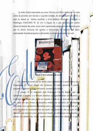 As aulas foram executadas no curso Técnico em Meio Ambiente em uma
turma de primeiro ano durante a segunda unidade, de maio à agosto de 2010, a
qual os alunos já    tinham recebido o livro didático (Biologia- Citologia e
Histologia, PAULINO, W. R. vol 1) (figura 4), o que permitiu um melhor
desenvolvimento das aulas. Esses fatos supracitados podem ter sido motivos para
que os alunos ficassem tão quietos e interessados na maioria das aulas,
participando fazendo perguntas e discutindo os assuntos propostos em sala.




                          Figura 4- livro adotado pela escola


     Os alunos da turma são de faixas etária semelhantes e condizente a série
frequentada (15 anos); alguns são residentes do centro (proximo a escola),
enquanto a maioria residem em bairros arredores do colégio.
     O estágio II foi orientado pela Professora Cláudia Regina, que nos
apresentou a displina e a discutiu durantes as segundas-feiras no decorrer do
semestre, ressaltando que, ainda na segunda à tarde ou na terça durante todo o
dia, cada um dos alunos da disciplina tinham um momento de atendimento
individual com a professora orientadora para a apresentação dos planos de aula e
para comentar os acontecimentos da escola nos momentos dos estágios. Esses
momentos de encontro com a professora Cláudia me reforçaram o pensamento do
quanto nós professores somos agentes transformadores da educação e que o
 