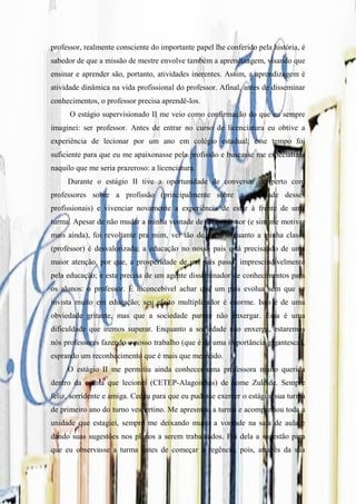 professor, realmente consciente do importante papel lhe conferido pela história, é
sabedor de que a missão de mestre envolve também a aprendizagem, visando que
ensinar e aprender são, portanto, atividades inerentes. Assim, a aprendizagem é
atividade dinâmica na vida profissional do professor. Afinal, antes de disseminar
conhecimentos, o professor precisa aprendê-los.
      O estágio supervisionado II me veio como confirmação do que eu sempre
imaginei: ser professor. Antes de entrar no curso de licenciatura eu obtive a
experiência de lecionar por um ano em colégio estadual; esse tempo foi
suficiente para que eu me apaixonasse pela profissão e buscasse me especializar
naquilo que me seria prazeroso: a licenciatura.
     Durante o estágio II tive a oportunidade de conversar de perto com
professores sobre a profissão (principalmente sobre a realidade desses
profissionais) e vivenciar novamente a experiência de estar à frente de uma
turma. Apesar de não mudar a minha vontade de ser professor (e sim me motivar
mais ainda), foi revoltante pra mim, ver tão de perto o quanto a minha classe
(professor) é desvalorizada; a educação no nosso país está precisando de uma
maior atenção, por que, a prosperidade de um país passa, imprescindivelmente
pela educação; e esta precisa de um agente disseminador de conhecimentos para
os alunos: o professor. É inconcebível achar que um país evolua sem que se
invista muito em educação; seu efeito multiplicador é enorme. Isso é de uma
obviedade gritante, mas que a sociedade parece não enxergar. Essa é uma
dificuldade que iremos superar. Enquanto a sociedade não enxerga, estaremos
nós professores fazendo o nosso trabalho (que é de uma importância gigantesca),
esprando um reconhecimento que é mais que merecido.
     O estágio II me permitiu ainda conhecer uma professora muito querida
dentro da escola que lecionei (CETEP-Alagoinhas) de nome Zuleide. Sempre
feliz, sorridente e amiga. Cedeu para que eu pudesse exercer o estágio, sua turma
de primeiro ano do turno vespertino. Me apresntou a turma e acompanhou toda a
unidade que estagiei, sempre me deixando muito a vontade na sala de aula e
dando suas sugestões nos planos a serem trabalhados. Foi dela a sugestão para
que eu observasse a turma antes de começar a regência, pois, através da sua
 