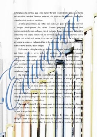 experiência ela afirmou que seria melhor ter um conhecimento prévio da turma
para escolher a melhor forma de trabalhar. Foi o que eu fiz, observei a turma para
posteriormente começar o estágio.
     A turma era composta de vinte e três alunos, os quais dificilmente faltavam
e sempre participavam das aulas fazendo perguntas e expondo seus
conhecimento informais voltados para à biologia. Todos estavam em faixa etária
condizente com a série e moravam em diversos lugares da cidade. Durante todo o
estágio, me relacionei muito bem com os alunos, tentando ao máximo me
aproximar e conhecer cada um deles, e, foi assim que conseguir que se tornassem
além de meus alunos, meus amigos.
     Utilizando a biologia como a ciência da vida, num processo dinâmico em
que todos os seres vivos estão em contínua mudança, usando energia,
incorporando substâncias, crescendo, reproduzindo-se e respondendo ao
ambiente que os circunda, tentei ao máximo tornar o estudo da vida interessante,
pois, os jovens precisam estar em condições de se pronunciar sobre as opções
individuais e coletivas nessas áreas, orientados pelos conhecimentos biológicos
tratados na escola.
     De maneira geral, quem ensina Biologia conta com o interesse e a
expectativa dos estudantes em relação aos assuntos da disciplina, pois os
adolescentes sentem interesse pelas questões relacionadas ao seu próprio corpo,
aos seres vivos e ao meio ambiente. Muitos já tiveram ou têm animais de
estimação e estão constantemente em contato com a mídia que divulga notícias
sobre curiosidades do mundo animal e vegetal, doenças, vacinas etc. Visto isso,
tentei ao máximo corresponder às minhas expectativas, dos alunos, da professora
regente e da professora orientadora.
     Durante o estágio II, obtive duas aulas pra observação da turma e lecionei
outras 20 distribuidas em onze semanas, sendo, duas aulas lecionadas por semana
durante as segundas-feiras.
     Utilizei para a maioria das aulas a técnica de ensino aula expositiva
dialógica, onde, instigava os alunos através de perguntas, tentando deixa-los mais
atentos e participativos nas aulas. Segundo Freitas (2010), muitos educadores e
 