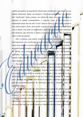 também pensadores do seguimento educacional, consideram a aula expositiva um
método tradicional, alguns até almejam o fim dessa prática. Mas, esse método
dito “tradicional” ainda continua vivo diante de tantas inovações tecnológicas
dispostas no mundo contemporâneo, e, algumas vezes, se faz necessária a
implantação desse tipo de aula. O que é preciso fazer é tornar a aula expositiva
mais atrativa para o aluno, desse modo, o professor deve propiciar uma interação
com os alunos. Isso pode ser implantado a partir de questionamentos elaborados
pelo professor, que motivam os alunos a explanarem oralmente suas conclusões
sobre o tema em questão.
     Para a primeira aula utilizei como procedimento metodológico a técnica
aula expositiva com o auxílio dos recursos didáticos da TV pen drive e do quadro
branco para abordar o assunto envoltórios celulares. Os alunos estavam calados e
prestando bastante atenção; aquele momento eu acreditava que o comportamento
era devido ser a primeira aula eu lecionava para a turma; eles pareciam
assustados. Logo após a aula conversei com alguns deles, que me demonstram
bastante impressionados devido a minha aparência muito jovem e não assustados
como imaginei.
     Na segunda aula, relembrei um pouco da aula passada e apresentei-lhes um
vídeo com duração de 30 minutos para melhor abordar os envoltórios celulares e
os tipos de transportes (ativo e passivo). Segundo Vasconcelos (2009), o vídeo é
um recurso que possibilita a síntese entre imagem e som, gerando as mais
diversas sensações dependendo do que se é transmitido, deixando de ser apenas
som e imagem, mas também, uma forma de expressão, expressão esta, que pode
gerar no espectador elementos de motivação para novas situações, como um
espectador crítico.
      O vídeo foi discutido por vinte minutos e em seguida foi aplicado um jogo
de perguntas e resposta para a turma dividida em grupos. A aula empolgou
bastante e o jogo foi bastante proveitoso, uma vez que apenas um grupo não
conseguiu responder uma das vinte perguntas. Lembrando que as questões eram
comentadas e explicadas uma a uma por mim. Levando em consideração que ao
usar jogos que implicam conhecimentos, o educador deve ter como objetivo fazer
 