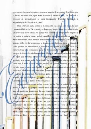 com que os alunos se interessem, e passem a gostar de aprender a disciplina, pois
o ensino por meio dos jogos além de mudar a rotina da sala, faz com que o
processo de aprendizagem se torne interessante, divertido, facilitando a
aprendizagem (RODRIGUES, 2008).
     Para a terceira aula, utilizei a técnica aula expositiva com o auxílio dos
recursos didáticos da TV pen drive e do quadro branco. Logo que iniciei a aula
um aluno que havia faltado nas outras duas semanas de estágio bateu na porta e
perguntou se poderia entrar, aceitei o pedido e deixei que entrasse na sala. Em
aproximadamente cinco minutos a vice-diretora bateu à porta da sala em que eu
estava e pediu pra dar um aviso, e se direcionou ao aluno que havia se atrasado e
pediu pra que ele não deixasse o fato voltar a acontecer, pois, ele já havia sido
transferido de uma outra escola e que ele deveria seguir „‟na linha‟‟ para não ser
expulso de lá também. O aluno parou de faltar e se comportou muito bem durante
as aulas que lecionei, inclusive com participações pertinentes. Na semana
seguinte, seja, quarta aula, foi aplicado um teste contendo oito questões e de
valor três e meio, o qual fiz uma revisão de quarenta minutos no primeiro
horário, tendo o teste, uma duração de sessenta minutos para ser respondido. A
maioria da turma ficou com nota acima da média no teste.
     Parte da quinta aula foi utilizada para a entrega do teste e discussão a
respeito das questões deste. Na quinta aula comecei ainda o assunto núcleo,
voltando a abordá-lo depois do recesso junino.
     A sexta aula aconteceu após o recesso junino. Notei a ausência de alguns
alunos, o que não era comum à turma. Essas ausências podem ter sido devido à
aula ter acontecido no primeiro dia após o recesso e alguns alunos ainda estarem
chegando de viagem ou como foi dito por alguns „‟ainda estavam em clima de
festa‟‟. A aula foi lecionada através da técnica aula expositiva, com o auxílio dos
recursos didáticos da TV pen drive e do quadro branco e teve como assunto a
continuação de núcleo celular. Nessa aula recebi a visita da professora
orientadora Claudia Regina, que pode perceber o bom comportamento da turma,
assim como o interesse dos mesmos em estarem fazendo perguntas durante a
explicação. Com a presença da professora, confesso que fiquei um pouco
 