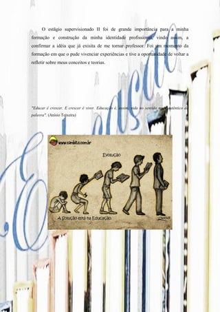 O estãgio supervisionado II foi de grande importância para a minha
formação e construção da minha identidade profissional, vindo assim, a
confirmar a idéia que já exisita de me tornar professor. Foi um momento da
formação em que o pude vivenciar experiências e tive a oportunidade de voltar a
refletir sobre meus conceitos e teorias.




"Educar é crescer. E crescer é viver. Educação é, assim, vida no sentido mais autêntico da
palavra". (Anísio Teixeira)
 