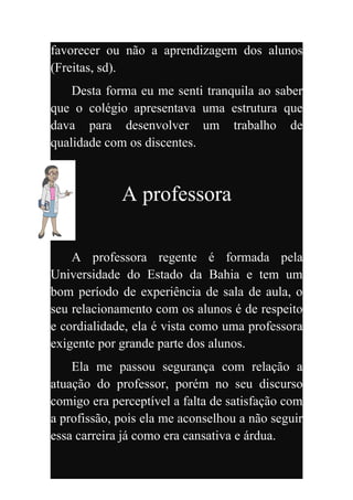 favorecer ou não a aprendizagem dos alunos
(Freitas, sd).
    Desta forma eu me senti tranquila ao saber
que o colégio apresentava uma estrutura que
dava para desenvolver um trabalho de
qualidade com os discentes.



             A professora

    A professora regente é formada pela
Universidade do Estado da Bahia e tem um
bom período de experiência de sala de aula, o
seu relacionamento com os alunos é de respeito
e cordialidade, ela é vista como uma professora
exigente por grande parte dos alunos.
    Ela me passou segurança com relação a
atuação do professor, porém no seu discurso
comigo era perceptível a falta de satisfação com
a profissão, pois ela me aconselhou a não seguir
essa carreira já como era cansativa e árdua.
 
