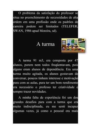 O problema da satisfação do professor se
situa no preenchimento de necessidades de alta
ordem em uma profissão onde os padrões de
carreira podem ser limitados (TELEFER;
SWAN, 1986 apud Moreira, sd).



                A turma

    A turma 91 m3, era composta por 47
alunos, porem nem todos freqüentavam, pois
alguns eram alunos de dependência. Era uma
turma muito agitada, os alunos gostavam de
conversar, poucos tinham interesse e motivação
para com as aulas, para ter um bom rendimento
era necessário o professo ter criatividade e
sempre trazer novidades.
    A minha falta de experiência foi um dos
grandes desafios para com a turma que era
muito indisciplinada, eu me senti incapaz
algumas vezes, já como o pessoal era mais
 