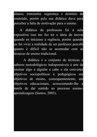 alunos, transmitia segurança e domínio de
conteúdo, porém pela sua didática dava para
perceber a falta de motivação para o ensino.
    A didática da professora foi a aula
expositiva isso me fez ter a ideia de inovar
quando eu iniciasse a regência, porém quando
eu fui viver a realidade de ser professor percebi
quanto é difícil não se acomodar com as
técnicas de ensino tradicional.
       A didática é o conjunto de técnicas e
saberes metodológicos indispensáveis à arte de
ensinar algo a alguém e cabe a ela converter
objetivos sociopolíticos e pedagógicos em
objetivos de ensino, consequentemente, em
objetivos educacionais, acrescentando-lhe a
tarefa de dar sentido ao processo ensino-
aprendizagem (Santos, 2003).
 