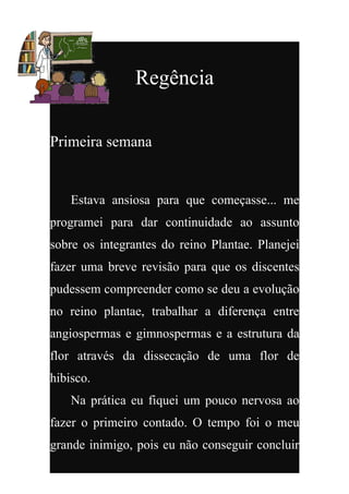 Regência

Primeira semana


    Estava ansiosa para que começasse... me
programei para dar continuidade ao assunto
sobre os integrantes do reino Plantae. Planejei
fazer uma breve revisão para que os discentes
pudessem compreender como se deu a evolução
no reino plantae, trabalhar a diferença entre
angiospermas e gimnospermas e a estrutura da
flor através da dissecação de uma flor de
hibisco.
    Na prática eu fiquei um pouco nervosa ao
fazer o primeiro contado. O tempo foi o meu
grande inimigo, pois eu não conseguir concluir
 