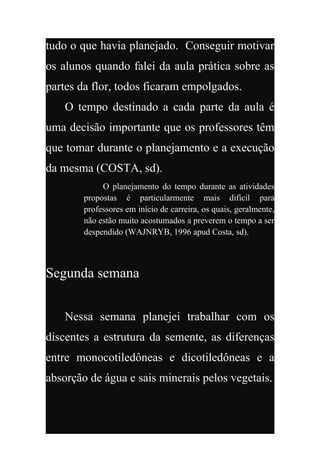 tudo o que havia planejado. Conseguir motivar
os alunos quando falei da aula prática sobre as
partes da flor, todos ficaram empolgados.
    O tempo destinado a cada parte da aula é
uma decisão importante que os professores têm
que tomar durante o planejamento e a execução
da mesma (COSTA, sd).
             O planejamento do tempo durante as atividades
        propostas é particularmente mais difícil para
        professores em início de carreira, os quais, geralmente,
        não estão muito acostumados a preverem o tempo a ser
        despendido (WAJNRYB, 1996 apud Costa, sd).



Segunda semana


    Nessa semana planejei trabalhar com os
discentes a estrutura da semente, as diferenças
entre monocotiledôneas e dicotiledôneas e a
absorção de água e sais minerais pelos vegetais.
 