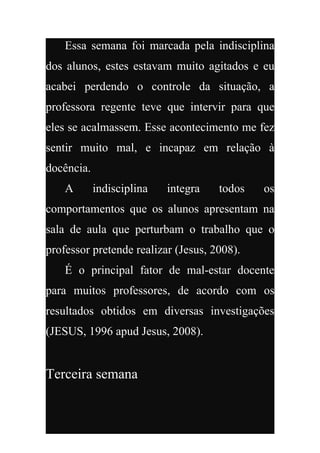 Essa semana foi marcada pela indisciplina
dos alunos, estes estavam muito agitados e eu
acabei perdendo o controle da situação, a
professora regente teve que intervir para que
eles se acalmassem. Esse acontecimento me fez
sentir muito mal, e incapaz em relação à
docência.
    A       indisciplina   integra   todos   os
comportamentos que os alunos apresentam na
sala de aula que perturbam o trabalho que o
professor pretende realizar (Jesus, 2008).
    É o principal fator de mal-estar docente
para muitos professores, de acordo com os
resultados obtidos em diversas investigações
(JESUS, 1996 apud Jesus, 2008).


Terceira semana
 