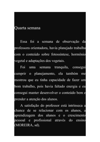 Quarta semana


    Essa foi a semana de observação da
professora orientadora, havia planejado trabalha
com o conteúdo sobre fotossíntese, hormônio
vegetal e adaptações dos vegetais.
    Foi   uma    semana    tranquila,   consegui
cumprir o planejamento, ela também me
mostrou que eu tinha capacidade de fazer um
bom trabalho, pois havia faltado energia e eu
consegui manter desenvolver o conteúdo bem e
prender a atenção dos alunos.
    A satisfação do professor está intrínseca a
chance de se relacionar com os alunos, a
aprendizagem dos alunos e o crescimento
pessoal e profissional através do ensino
(MOREIRA, sd).
 