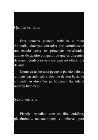Quinta semana


    Esta semana planejei trabalha o reino
Animalia, doenças causadas por verminose e
um estudo sobre os principais vertebrados
através de quadro comparativo que os discentes
deveriam confeccionar e entregar no ultimo dia
de aula.
    Como eu tenho uma pequena paixão pelo os
animais dar aula sobre eles me deixou bastante
animada, os discentes participaram da aula e
ocorreu tudo bem.


Sexta semana


    Planejei trabalhar com os filos cnidária,
platelmintos, nematelmintos e molusca, para
 