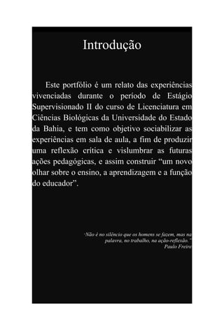 Introdução

    Este portfólio é um relato das experiências
vivenciadas durante o período de Estágio
Supervisionado II do curso de Licenciatura em
Ciências Biológicas da Universidade do Estado
da Bahia, e tem como objetivo sociabilizar as
experiências em sala de aula, a fim de produzir
uma reflexão crítica e vislumbrar as futuras
ações pedagógicas, e assim construir “um novo
olhar sobre o ensino, a aprendizagem e a função
do educador”.




               “Não   é no silêncio que os homens se fazem, mas na
                          palavra, no trabalho, na ação-reflexão.”
                                                      Paulo Freire
 