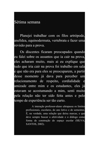 Sétima semana


    Planejei trabalhar com os filos artrópode,
anelídea, equinodermata, vertebrata e fazer uma
revisão para a prova.
    Os discentes ficaram preocupados quando
eu falei sobre os assuntos que ia cair na prova,
eles acharam muito, mais ai eu explique que
tudo que iria cair na prova foi trabalho em sala
e que não era para eles se preocuparem, a partir
desse momento já dava para perceber um
relacionamento de respeito, cordialidade e
amizade entre mim e os estudantes, eles já
estavam se acostumando a mim, senti muito
pela relação não ter sido feita antes e pelo
tempo de experiência ser tão curto.
             A interação professor-aluno ultrapassa os limites
       profissionais, escolares, do ano letivo e de semestres.
       É, na verdade, uma relação que deixa marcas, e que
       deve sempre buscar a afetividade e o diálogo como
       forma de construção do espaço escolar (SILVA;
       SANTOS, 2002).
 