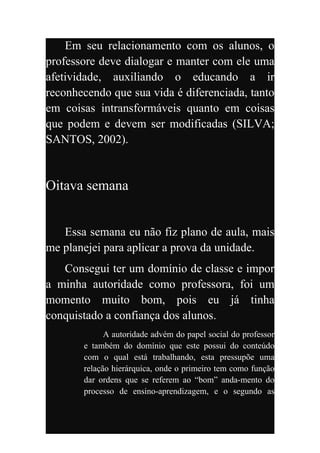 Em seu relacionamento com os alunos, o
professore deve dialogar e manter com ele uma
afetividade, auxiliando o educando a ir
reconhecendo que sua vida é diferenciada, tanto
em coisas intransformáveis quanto em coisas
que podem e devem ser modificadas (SILVA;
SANTOS, 2002).


Oitava semana


   Essa semana eu não fiz plano de aula, mais
me planejei para aplicar a prova da unidade.
   Consegui ter um domínio de classe e impor
a minha autoridade como professora, foi um
momento muito bom, pois eu já tinha
conquistado a confiança dos alunos.
             A autoridade advém do papel social do professor
       e também do domínio que este possui do conteúdo
       com o qual está trabalhando, esta pressupõe uma
       relação hierárquica, onde o primeiro tem como função
       dar ordens que se referem ao “bom” anda-mento do
       processo de ensino-aprendizagem, e o segundo as
 