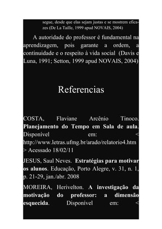 segue, desde que elas sejam justas e se mostrem efica-
       zes (De La Taille, 1999 apud NOVAIS, 2004)

    A autoridade do professor é fundamental na
aprendizagem, pois garante a ordem, a
continuidade e o respeito à vida social (Davis e
Luna, 1991; Setton, 1999 apud NOVAIS, 2004)



               Referencias

COSTA,       Flaviane      Arcênio      Tinoco.
Planejamento do Tempo em Sala de aula.
Disponível                em:                 <
http://www.letras.ufmg.br/arado/relatorio4.htm
> Acessado 18/02/11
JESUS, Saul Neves. Estratégias para motivar
os alunos. Educação, Porto Alegre, v. 31, n. 1,
p. 21-29, jan./abr. 2008
MOREIRA, Herivelton. A investigação da
motivação do professor: a dimensão
esquecida.   Disponível     em:      <
 
