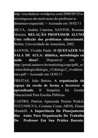 http://escoladeser.wordpress.com/2008/09/25/a-
investigacao-da-motivacao-do-professor-a-
dimensao-esquecida/ > Acessado em 18/02/11
SILVA, Andréa Catarina; SANTOS, Roseane
Moreira. RELAÇÃO PROFESSOR ALUNO
Uma reflexão dos problemas educacionais.
Belém, Universidade da Amazônia, 2002.
SANTOS, Vivaldo Paulo. O QUEFAZER NA
SALA DE AULA: didática, metodologia ou
nada       disso?.     Disponível     em:     <
http://portal.uninove.br/marketing/cope/pdfs_re
vistas/dialogia/dialogia_v2/dialogv2_vivaldosa
ntos.pdf > Acessado em 18/02/11
FREITAS, João Batista. A organização do
espaço da escola de forma a favorecer o
aprendizado. II Simpósio De Gestão
Educacional Para Escolas Públicas.
CASTRO, Patrícia Aparecida Pereira Penkal;
TUCUNDUVA, Cristiane Costa; ARNS, Elaine
Mandelli. A Importância Do Planejamento
Das Aulas Para Organização Do Trabalho
Do Professor Em Sua Prática Docente.
 