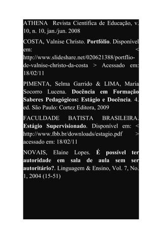 ATHENA Revista Científica de Educação, v.
10, n. 10, jan./jun. 2008
COSTA, Valnise Christo. Portfólio. Disponível
em:                                           <
http://www.slideshare.net/020621388/portflio-
de-valnise-christo-da-costa > Acessado em:
18/02/11
PIMENTA, Selma Garrido & LIMA, Maria
Socorro Lucena. Docência em Formação
Saberes Pedagógicos: Estágio e Docência. 4.
ed. São Paulo: Cortez Editora, 2009
FACULDADE BATISTA BRASILEIRA.
Estágio Supervisionado. Disponível em: <
http://www.fbb.br/downloads/estagio.pdf >
acessado em: 18/02/11
NOVAIS, Elaine Lopes. É possível ter
autoridade em sala de aula sem ser
autoritário?. Linguagem & Ensino, Vol. 7, No.
1, 2004 (15-51)
 