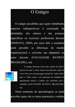 O Estágio

    O estágio possibilita que sejam trabalhados
aspectos       indispensáveis      à       construção     da
identidade,      dos     saberes       e    das    posturas
específicas ao exercício profissional docente
(PIMENTA, 2009), por meio dele o estudante
pode   perceber        as    diferenças       do    mundo
organizacional e exercitar sua adaptação ao
meio   docente         (FACULDADE                 BATISTA
BRASILEIRA, sd).
               O estágio funciona como uma “janela do futuro”
        através do qual o aluno antevê seu próximo modo de
        viver. Deve ser uma passagem natural do “saber sobre”
        para o “saber como”; um momento de validação do
        aprendizado teórico e prático em confronto com a
        realidade (FACULDADE BATISTA BRASILEIRA,
        sd).

    Neste momento de aprendizagem eu pude
perceber quais são os meus potenciais e minhas
 