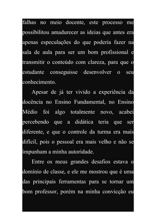 falhas no meio docente, este processo me
possibilitou amadurecer as ideias que antes era
apenas especulações do que poderia fazer na
sala de aula para ser um bom profissional e
transmitir o conteúdo com clareza, para que o
estudante   conseguisse   desenvolver   o   seu
conhecimento.
   Apesar de já ter vivido a experiência da
docência no Ensino Fundamental, no Ensino
Médio foi algo totalmente novo, acabei
percebendo que a didática teria que ser
diferente, e que o controle da turma era mais
difícil, pois o pessoal era mais velho e não se
impunham a minha autoridade.
   Entre os meus grandes desafios estava o
domínio de classe, e ele me mostrou que é uma
das principais ferramentas para se tornar um
bom professor, porém na minha convicção eu
 