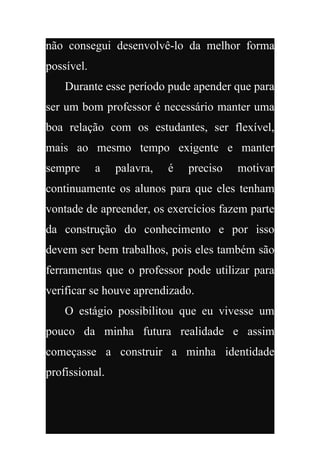 não consegui desenvolvê-lo da melhor forma
possível.
    Durante esse período pude apender que para
ser um bom professor é necessário manter uma
boa relação com os estudantes, ser flexível,
mais ao mesmo tempo exigente e manter
sempre      a   palavra,   é   preciso   motivar
continuamente os alunos para que eles tenham
vontade de apreender, os exercícios fazem parte
da construção do conhecimento e por isso
devem ser bem trabalhos, pois eles também são
ferramentas que o professor pode utilizar para
verificar se houve aprendizado.
    O estágio possibilitou que eu vivesse um
pouco da minha futura realidade e assim
começasse a construir a minha identidade
profissional.
 
