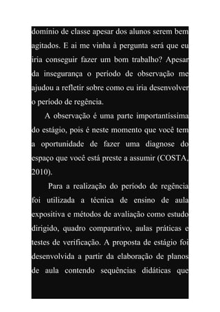 domínio de classe apesar dos alunos serem bem
agitados. E ai me vinha à pergunta será que eu
iria conseguir fazer um bom trabalho? Apesar
da insegurança o período de observação me
ajudou a refletir sobre como eu iria desenvolver
o período de regência.
   A observação é uma parte importantíssima
do estágio, pois é neste momento que você tem
a oportunidade de fazer uma diagnose do
espaço que você está preste a assumir (COSTA,
2010).
     Para a realização do período de regência
foi utilizada a técnica de ensino de aula
expositiva e métodos de avaliação como estudo
dirigido, quadro comparativo, aulas práticas e
testes de verificação. A proposta de estágio foi
desenvolvida a partir da elaboração de planos
de aula contendo sequências didáticas que
 