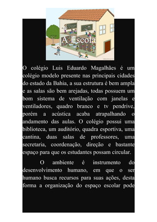 A Escola

O colégio Luis Eduardo Magalhães é um
colégio modelo presente nas principais cidades
do estado da Bahia, a sua estrutura é bem ampla
e as salas são bem arejadas, todas possuem um
bom sistema de ventilação com janelas e
ventiladores, quadro branco e tv pendrive,
porém a acústica acaba atrapalhando o
andamento das aulas. O colégio possui uma
biblioteca, um auditório, quadra esportiva, uma
cantina, duas salas de professores, uma
secretaria, coordenação, direção e bastante
espaço para que os estudantes possam circular.
       O ambiente é instrumento do
desenvolvimento humano, em que o ser
humano busca recursos para suas ações, desta
forma a organização do espaço escolar pode
 