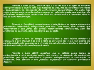 Pimenta e Lima (2009), ensinam que a sala de aula é o lugar de encontro entre professores e alunos com suas histórias de vida, das possibilidades de ensino e aprendizagem, da construção do conhecimento compartilhado. Por outro lado sempre me perguntava se dar aulas era o que eu realmente queria para a minha vida, pois olhava ao redor e via professores abatidos, desmotivados e cansados, além do fato da baixa remuneração. Pimenta e Lima (2009) comentam que o estagiário vai se deparar com muitos professores insatisfeitos, desgastados pela vida  que levam, pelo trabalho que desenvolvem e pela perda dos direitos historicamente conquistados, além dos problemas do contexto sócio-econômico que os afeta. Chegado o final do estágio supervisionado e após muitas reflexões a conclusão a que cheguei é de que a idéia de dar aulas não é tão ruim quanto me parecia inicialmente, aos poucos a vivencia em sala de aula me ajudou a descobrir a minha identidade profissional como docente.  Pimenta e Lima (2009) ressaltam que o estágio como campo de conhecimento e eixo curricular central nos cursos de formação de professores possibilita que sejam trabalhados aspectos indispensáveis à construção da identidade, dos saberes e das posturas específicas ao exercício profissional docente . 