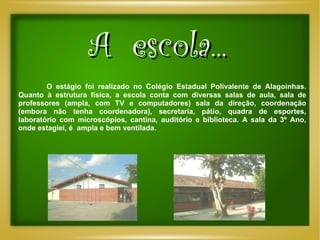 A  escola... O estágio foi realizado no Colégio Estadual Polivalente de Alagoinhas. Quanto à estrutura física, a escola conta com diversas salas de aula, sala de professores (ampla, com TV e computadores) sala da direção, coordenação (embora não tenha coordenadora), secretaria, pátio, quadra de esportes, laboratório com microscópios, cantina, auditório e biblioteca. A sala da 3º Ano, onde estagiei, é  ampla e bem ventilada.  