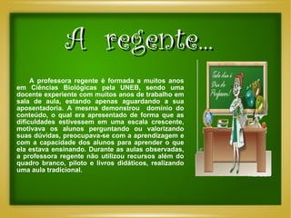A  regente... A professora regente é formada a muitos anos em Ciências Biológicas pela UNEB, sendo uma docente experiente com muitos anos de trabalho em sala de aula, estando apenas aguardando a sua aposentadoria. A mesma demonstrou  domínio do conteúdo, o qual era apresentado de forma que as dificuldades estivessem em uma escala crescente, motivava os alunos perguntando ou valorizando suas dúvidas, preocupava-se com a aprendizagem e com a capacidade dos alunos para aprender o que ela estava ensinando. Durante as aulas observadas, a professora regente não utilizou recursos além do quadro branco, piloto e livros didáticos, realizando uma aula tradicional. 