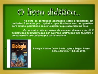 O livro didático...   No livro os conteúdos abordados estão organizados em unidades formadas por capítulos, que finalizam com as questões para estudo, permitindo ao aluno aplicar o que aprendeu na aula.    Os assuntos são expostos de maneira simples e de fácil assimilação acompanhados por diversas ilustrações que facilitam a compreensão do conteúdo por parte do aluno. Biologia: Volume único. Sônia Lopes e Sérgio  Rosso.  Editora Saraiva. 1ª Edição-2005.  