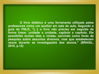 O livro didático é uma ferramenta utilizada pelos professores como um auxiliar em sala de aula. Segundo o guia do PNLD, “[...] o livro não precisa ser seguido de forma linear, unidade a unidade, capítulo a capítulo. Ele possibilita muitas idas e vindas, servindo como fonte de pesquisa sobre assuntos diversos, mas que estabelecem nexos durante as investigações dos alunos.” (BRASIL, 2010, p.12) 