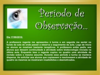 Período de Observação... Dia 17/09/2010: A professora regente me apresentou à turma e em seguida me sentei no fundo da sala de onde passei a observa o seguimento da aula. Logo de início os alunos se mostram bastante receptivos. A professora então pediu aos alunos que dessem continuidade à atividade sobre biotecnologia iniciada na última aula. Enquanto isso a regente copiou no quadro uma atividade de revisão sobre o mesmo assunto. Durante esse período a turma se manteve dispersa. Ao solicitar aos alunos que copiassem e resolvessem a atividade do quadro os mesmos se mostraram insatisfeitos e desmotivados. 