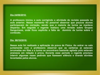 Dia 24/09/2010: A professora iniciou a aula corrigindo a atividade de revisão passada na aula anterior. Nesse momento foi possível observar que poucos alunos participavam da correção, sendo que a maioria da turma se manteve dispersa. Em seguida a regente realizou uma revisão sobre Grupos Sanguíneos, onde ficou explicita a falta de  domínio da turma sobre o conteúdo. Dia  08/10/2010: Nessa aula foi realizada a aplicação da prova de Física. Ao entrar na sala juntamente com a professora observei que as carteiras já estavam arrumadas em filas e a turma se encontrava bastante agitada pois estavam ansiosos em relação à prova. Durante esse período a regente precisou intervir algumas vezes pedindo que fizessem silêncio e tirando dúvidas levantadas pelos alunos. 