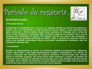 Período de regência... Dia 22/10/2010 (2 aulas): - Descrição da aula: Inicialmente me apresentei para a turma e em seguida solicitei aos alunos que fizessem o mesmo, um a um, informando os seus respectivos nomes, idades e o que pretendem fazer após concluírem o Ensino médio. Depois desse momento de interação com a turma dei início à aula realizando a explicação sobre Conceitos básicos em Ecologia com o uso de esquema dos conteúdos no quadro. Em seguida solicitei aos alunos que copiassem e respondessem às questões de fixação do quadro. Após a correção do exercício solicitei a turma uma atividade extra-classe sobre os principais ecossistemas brasileiros, para ser entregue na próxima aula. - Comentários: Durante as apresentações os alunos se mostraram bastante envergonhados e dispersos. Porém, após iniciar a aula todos permaneceram atentos e participativos. Ao solicitar da turma a resolução dos exercícios foi possível identificar a desmotivação dos mesmos diante da atividade proposta, mas ainda assim todos realizaram a mesma. Na tentativa de solucionar esse impasse foi atribuída uma pontuação para cada atividade proposta durante a unidade, com o objetivo de estimular os alunos. Nesse primeiro contato com os alunos foi possível perceber que se tratava de uma turma muito tranquila. 