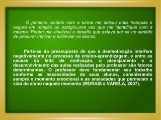 O primeiro contato com a turma me deixou mais tranquila e segura em relação ao estágio,uma vez que me identifiquei com a mesma. Porém me sinalizou o desafio que estava por vir no sentido de procurar motivar e estimular os alunos. Parte-se do pressuposto de que a desmotivação interfere negativamente no processo de ensino-aprendizagem, e entre as causas da falta de motivação, o planejamento e o desenvolvimento das aulas realizadas pelo professor são fatores determinantes. O professor deve fundamentar seu trabalho conforme as necessidades de seus alunos, considerando sempre o momento emocional e as ansiedades que permeiam a vida do aluno naquele momento (MORAIS e VARELA, 2007).  