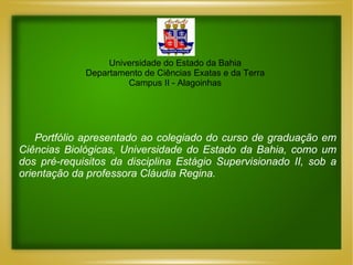 Universidade do Estado da Bahia Departamento de Ciências Exatas e da Terra Campus II - Alagoinhas Portfólio apresentado ao colegiado do curso de graduação em Ciências Biológicas, Universidade do Estado da Bahia, como um dos pré-requisitos da disciplina Estágio Supervisionado II, sob a orientação da professora Cláudia Regina. 
