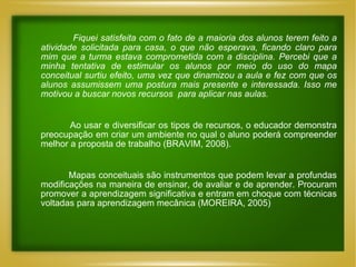 Fiquei satisfeita com o fato de a maioria dos alunos terem feito a atividade solicitada para casa, o que não esperava, ficando claro para mim que a turma estava comprometida com a disciplina. Percebi que a minha tentativa de estimular os alunos por meio do uso do mapa conceitual surtiu efeito, uma vez que dinamizou a aula e fez com que os alunos assumissem uma postura mais presente e interessada. Isso me motivou a buscar novos recursos  para aplicar nas aulas. Ao usar e diversificar os tipos de recursos, o educador demonstra preocupação em criar um ambiente no qual o aluno poderá compreender melhor a proposta de trabalho (BRAVIM, 2008). Mapas conceituais são instrumentos que podem levar a profundas modificações na maneira de ensinar, de avaliar e de aprender. Procuram promover a aprendizagem significativa e entram em choque com técnicas voltadas para aprendizagem mecânica (MOREIRA, 2005) 