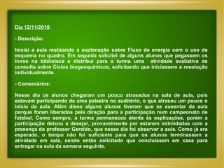 Dia 12/11/2010 : - Descrição: Iniciei a aula realizando a explanação sobre Fluxo de energia com o uso de esquema no quadro. Em seguida solicitei de alguns alunos que pegassem os livros na biblioteca e distribui para a turma uma  atividade avaliativa de consulta sobre Ciclos biogeoquímicos, solicitando que iniciassem a resolução individualmente. - Comentários: Nesse dia os alunos chegaram um pouco atrasados na sala de aula, pois estavam participando de uma palestra no auditório, o que atrasou um pouco o início da aula. Além disso alguns alunos tiveram que se ausentar da aula porque foram liberados pela direção para a participação num campeonato de futebol. Como sempre, a turma permaneceu atenta às explicações, porém a participação deixou a desejar, provavelmente por estarem intimidados com a presença do professor Geraldo, que nesse dia foi observar a aula. Como já era esperado, o tempo não foi suficiente para que os alunos terminassem a atividade em sala, sendo então solicitado que concluíssem em casa para entregar na aula da semana seguinte. 