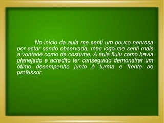 No inicio da aula me senti um pouco nervosa por estar sendo observada, mas logo me senti mais a vontade como de costume. A aula fluiu como havia planejado e acredito ter conseguido demonstrar um ótimo desempenho junto à turma e frente ao professor. 